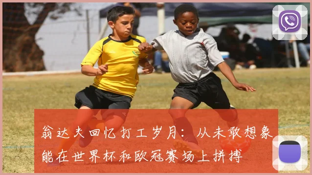 翁达夫回忆打工岁月：从未敢想象能在世界杯和欧冠赛场上拼搏