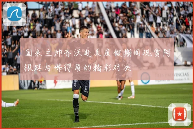 国米主帅齐沃赴美度假期间观赏阿根廷与佛得角的精彩对决