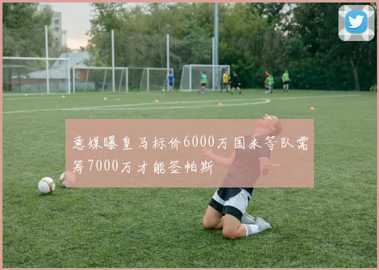 意媒曝皇马标价6000万国米等队需筹7000万才能签帕斯