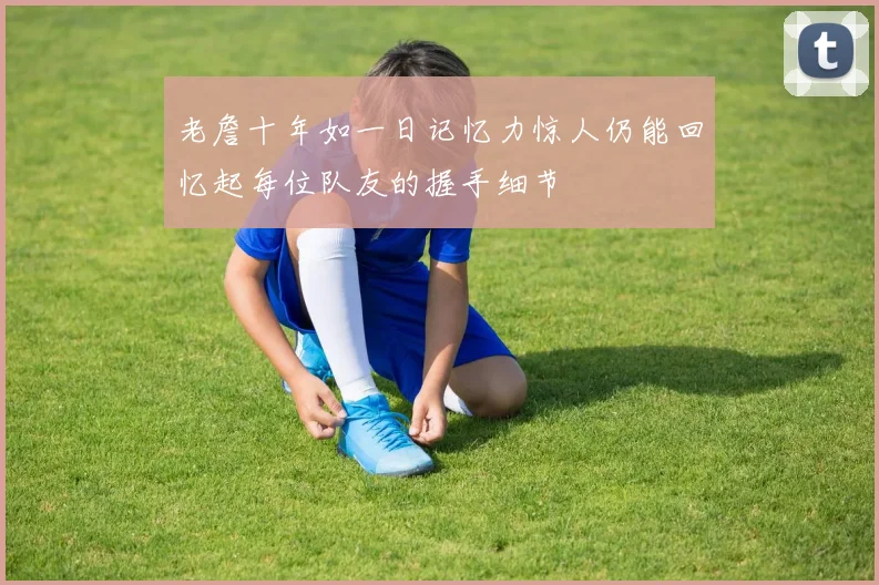 老詹十年如一日记忆力惊人仍能回忆起每位队友的握手细节