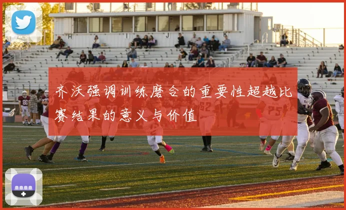 齐沃强调训练磨合的重要性超越比赛结果的意义与价值