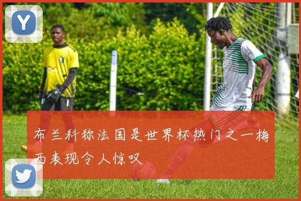 布兰科称法国是世界杯热门之一梅西表现令人惊叹