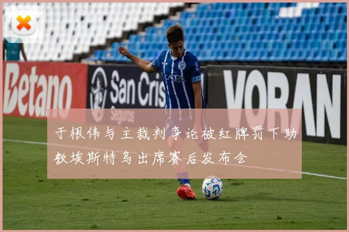 于根伟与主裁判争论被红牌罚下助教埃斯特乌出席赛后发布会