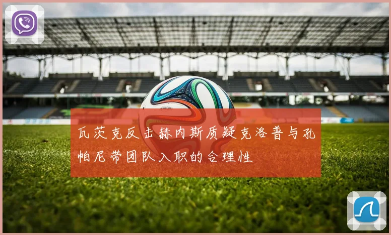 瓦茨克反击赫内斯质疑克洛普与孔帕尼带团队入职的合理性