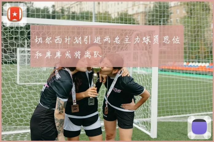 切尔西计划引进两名主力球员恩佐和库库或将离队