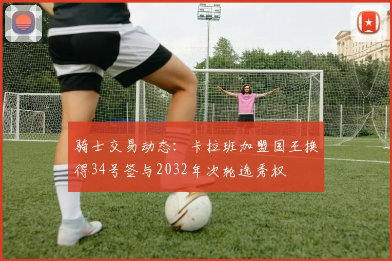骑士交易动态：卡拉班加盟国王换得34号签与2032年次轮选秀权