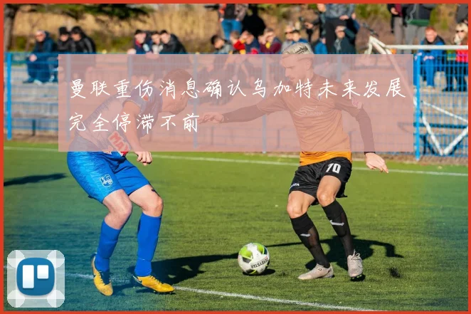 曼联重伤消息确认乌加特未来发展完全停滞不前