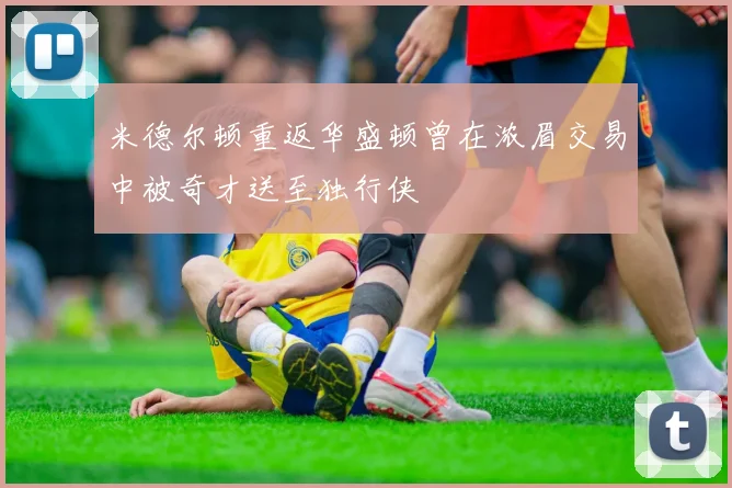 米德尔顿重返华盛顿曾在浓眉交易中被奇才送至独行侠