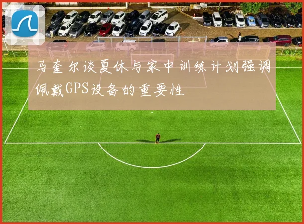 马奎尔谈夏休与家中训练计划强调佩戴GPS设备的重要性