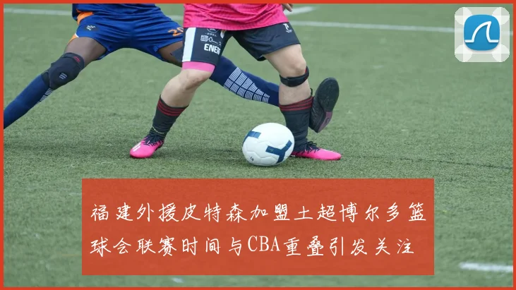 福建外援皮特森加盟土超博尔多篮球会联赛时间与CBA重叠引发关注