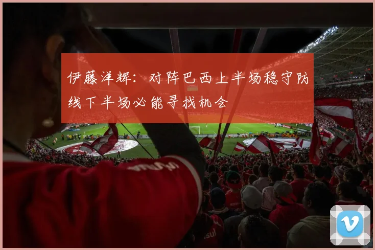 伊藤洋辉：对阵巴西上半场稳守防线下半场必能寻找机会