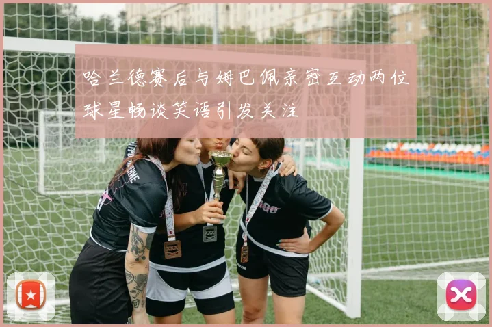 哈兰德赛后与姆巴佩亲密互动两位球星畅谈笑语引发关注