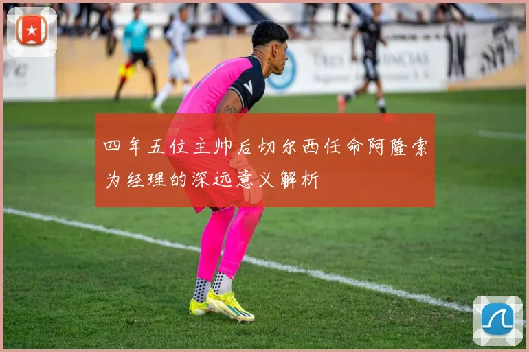 四年五位主帅后切尔西任命阿隆索为经理的深远意义解析