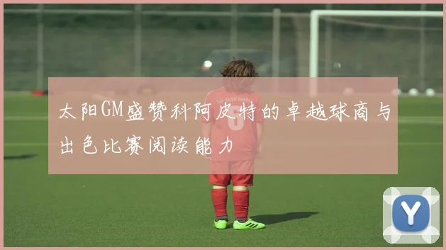 太阳GM盛赞科阿皮特的卓越球商与出色比赛阅读能力