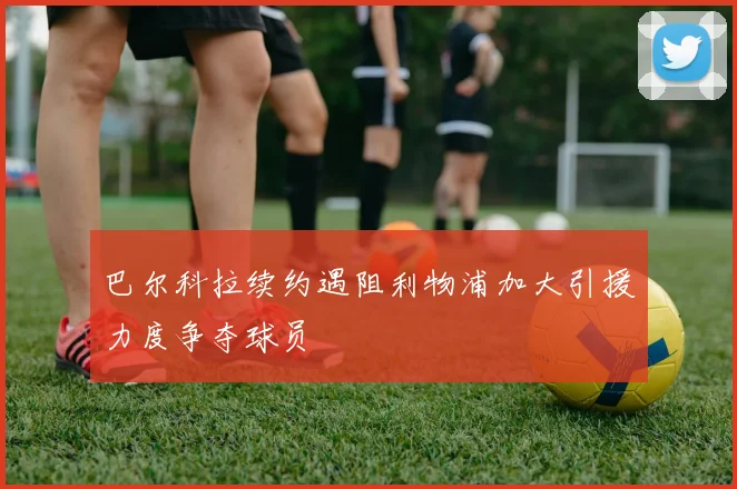 巴尔科拉续约遇阻利物浦加大引援力度争夺球员