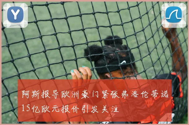 阿斯报导欧洲豪门紧张弗洛伦蒂诺15亿欧元报价引发关注
