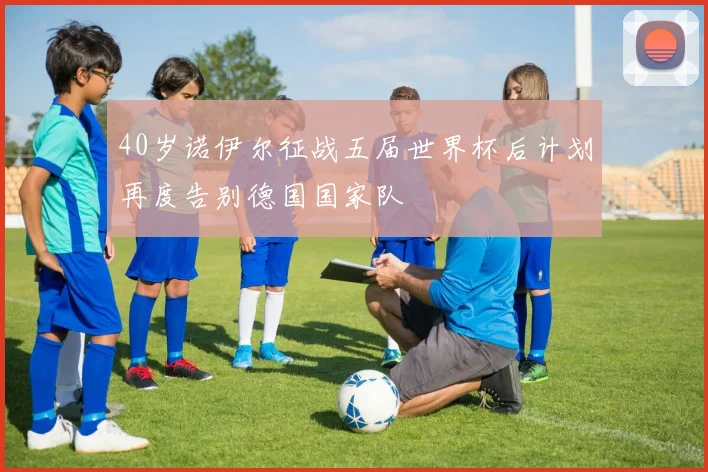 40岁诺伊尔征战五届世界杯后计划再度告别德国国家队