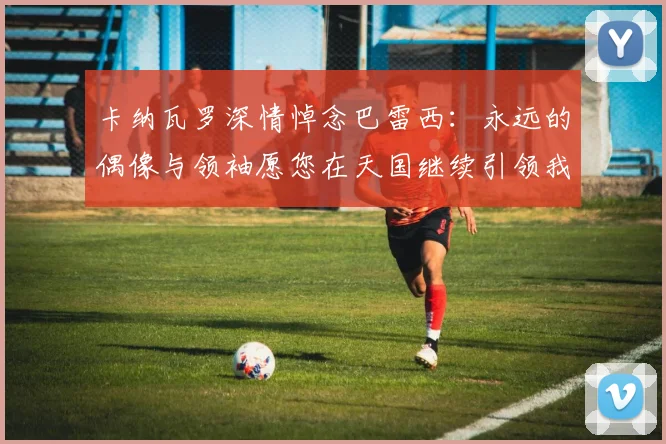 卡纳瓦罗深情悼念巴雷西：永远的偶像与领袖愿您在天国继续引领我们
