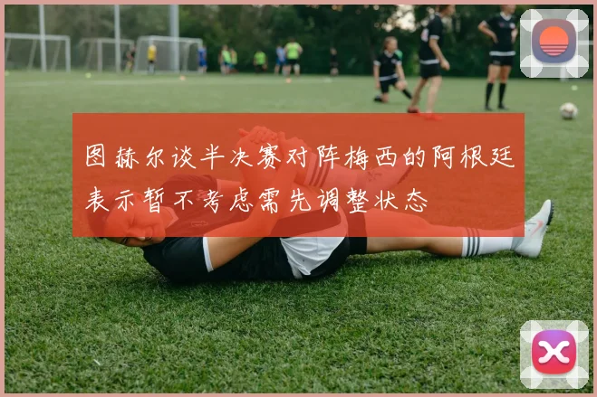 图赫尔谈半决赛对阵梅西的阿根廷表示暂不考虑需先调整状态