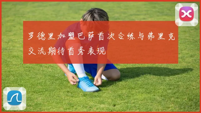 罗德里加盟巴萨首次合练与弗里克交流期待首秀表现