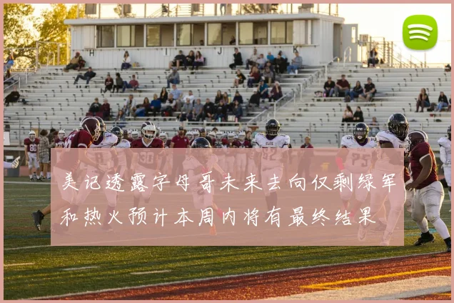 美记透露字母哥未来去向仅剩绿军和热火预计本周内将有最终结果