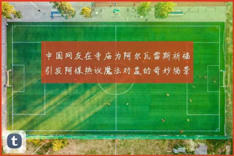 中国网友在寺庙为阿尔瓦雷斯祈福引发阿媒热议魔法对轰的奇妙场景